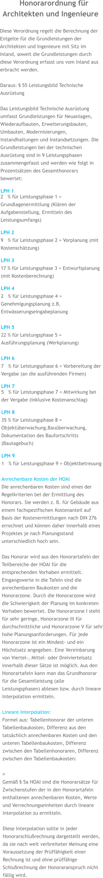 Honorarordnung für Architekten und Ingenieure  Diese Verordnung regelt die Berechnung der Entgelte für die Grundleistungen der Architekten und Ingenieure mit Sitz im Inland, soweit die Grundleistungen durch diese Verordnung erfasst uns vom Inland aus erbracht werden.  Daraus: § 55 Leistungsbild Technische Ausrüstung  Das Leistungsbild Technische Ausrüstung umfasst Grundleistungen für Neuanlagen, Wiederaufbauten, Erweiterungsbauten, Umbauten, Modernisierungen, Instandhaltungen und Instandsetzungen. Die Grundleistungen bei der technischen Ausrüstung sind in 9 Leistungsphasen zusammengefasst und werden wie folgt in Prozentsätzen des Gesamthonorars bewertet:  LPH 1 2   % für Leistungsphase 1 = Grundlagenermittlung (Klären der Aufgabenstellung, Ermitteln des Leistungsumfangs)  LPH 29   % für Leistungsphase 2 = Vorplanung (mit Kostenschätzung)  LPH 317 % für Leistungsphase 3 = Entwurfsplanung (mit Kostenberechnung)  LPH 42   % für Leistungsphase 4 = Genehmigungsplanung z.B. Entwässerungseingabeplanung  LPH 522 % für Leistungsphase 5 = Ausführungsplanung (Werkplanung)  LPH 67   % für Leistungsphase 6 = Vorbereitung der Vergabe (an die ausführenden Firmen)  LPH 7 5   % für Leistungsphase 7 = Mitwirkung bei der Vergabe (inklusive Kostenanschlag)  LPH 835 % für Leistungsphase 8 = Objektüberwachung,Bauüberwachung, Dokumentation des Baufortschritts (Bautagebuch)  LPH 91   % für Leistungsphase 9 = Objektbetreuung  Anrechenbare Kosten der HOAI Die anrechenbaren Kosten sind eines der Regelkriterien bei der Ermittlung des Honorars. Sie werden z. B. für Gebäude aus einem fachspezifischen Kostenanteil auf Basis der Kostenermittlungen nach DIN 276 errechnet und können daher innerhalb eines Projektes je nach Planungsstand unterschiedlich hoch sein.  Das Honorar wird aus den Honorartafeln der Teilbereiche der HOAI für die entsprechenden Vorhaben ermittelt. Eingangswerte in die Tafeln sind die anrechenbaren Baukosten und die Honorarzone. Durch die Honorarzone wird die Schwierigkeit der Planung im konkreten Vorhaben bewertet. Die Honorarzone I steht für sehr geringe, Honorarzone III für durchschnittliche und Honorarzone V für sehr hohe Planungsanforderungen. Für jede Honorarzone ist ein Mindest- und ein Höchstsatz angegeben. Eine Vereinbarung von Viertel-, Mittel- oder Dreiviertelsatz innerhalb dieser Sätze ist möglich. Aus den Honorartafeln kann man das Grundhonorar für die Gesamtleistung (alle Leistungsphasen) ablesen bzw. durch lineare Interpolation ermitteln.  Lineare Interpolation: Formel aus: Tabellenhonorar der unteren Tabellenbaukosten, Differenz aus den tatsächlich anrechenbaren Kosten und den unteren Tabellenbaukosten, Differenz zwischen den Tabellenhonoraren, Differenz zwischen den Tabellenbaukosten:  ​ Gemäß § 5a HOAI sind die Honorarsätze für Zwischenstufen der in den Honorartafeln enthaltenen anrechenbaren Kosten, Werte und Verrechnungseinheiten durch lineare Interpolation zu ermitteln.  Diese Interpolation sollte in jeder Honorarschlußrechnung dargestellt werden, da sie nach weit verbreiteter Meinung eine Voraussetzung der Prüffähigkeit einer Rechnung ist und ohne prüffähige Schlußrechnung der Honoraranspruch nicht fällig wird.