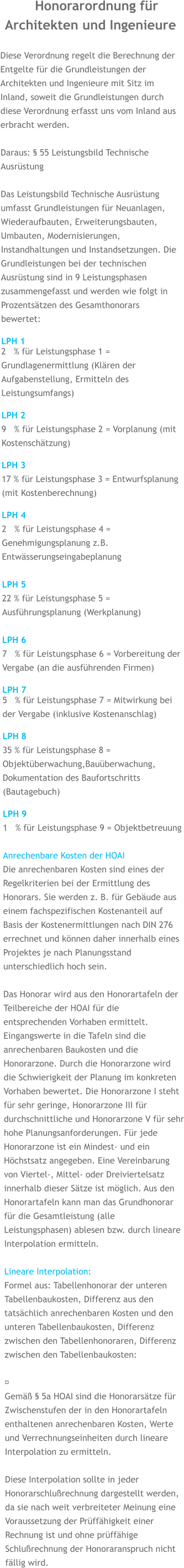 Honorarordnung für Architekten und Ingenieure  Diese Verordnung regelt die Berechnung der Entgelte für die Grundleistungen der Architekten und Ingenieure mit Sitz im Inland, soweit die Grundleistungen durch diese Verordnung erfasst uns vom Inland aus erbracht werden.  Daraus: § 55 Leistungsbild Technische Ausrüstung  Das Leistungsbild Technische Ausrüstung umfasst Grundleistungen für Neuanlagen, Wiederaufbauten, Erweiterungsbauten, Umbauten, Modernisierungen, Instandhaltungen und Instandsetzungen. Die Grundleistungen bei der technischen Ausrüstung sind in 9 Leistungsphasen zusammengefasst und werden wie folgt in Prozentsätzen des Gesamthonorars bewertet:  LPH 1 2   % für Leistungsphase 1 = Grundlagenermittlung (Klären der Aufgabenstellung, Ermitteln des Leistungsumfangs)  LPH 29   % für Leistungsphase 2 = Vorplanung (mit Kostenschätzung)  LPH 317 % für Leistungsphase 3 = Entwurfsplanung (mit Kostenberechnung)  LPH 42   % für Leistungsphase 4 = Genehmigungsplanung z.B. Entwässerungseingabeplanung  LPH 522 % für Leistungsphase 5 = Ausführungsplanung (Werkplanung)  LPH 67   % für Leistungsphase 6 = Vorbereitung der Vergabe (an die ausführenden Firmen)  LPH 7 5   % für Leistungsphase 7 = Mitwirkung bei der Vergabe (inklusive Kostenanschlag)  LPH 835 % für Leistungsphase 8 = Objektüberwachung,Bauüberwachung, Dokumentation des Baufortschritts (Bautagebuch)  LPH 91   % für Leistungsphase 9 = Objektbetreuung  Anrechenbare Kosten der HOAI Die anrechenbaren Kosten sind eines der Regelkriterien bei der Ermittlung des Honorars. Sie werden z. B. für Gebäude aus einem fachspezifischen Kostenanteil auf Basis der Kostenermittlungen nach DIN 276 errechnet und können daher innerhalb eines Projektes je nach Planungsstand unterschiedlich hoch sein.  Das Honorar wird aus den Honorartafeln der Teilbereiche der HOAI für die entsprechenden Vorhaben ermittelt. Eingangswerte in die Tafeln sind die anrechenbaren Baukosten und die Honorarzone. Durch die Honorarzone wird die Schwierigkeit der Planung im konkreten Vorhaben bewertet. Die Honorarzone I steht für sehr geringe, Honorarzone III für durchschnittliche und Honorarzone V für sehr hohe Planungsanforderungen. Für jede Honorarzone ist ein Mindest- und ein Höchstsatz angegeben. Eine Vereinbarung von Viertel-, Mittel- oder Dreiviertelsatz innerhalb dieser Sätze ist möglich. Aus den Honorartafeln kann man das Grundhonorar für die Gesamtleistung (alle Leistungsphasen) ablesen bzw. durch lineare Interpolation ermitteln.  Lineare Interpolation: Formel aus: Tabellenhonorar der unteren Tabellenbaukosten, Differenz aus den tatsächlich anrechenbaren Kosten und den unteren Tabellenbaukosten, Differenz zwischen den Tabellenhonoraren, Differenz zwischen den Tabellenbaukosten:  ​ Gemäß § 5a HOAI sind die Honorarsätze für Zwischenstufen der in den Honorartafeln enthaltenen anrechenbaren Kosten, Werte und Verrechnungseinheiten durch lineare Interpolation zu ermitteln.  Diese Interpolation sollte in jeder Honorarschlußrechnung dargestellt werden, da sie nach weit verbreiteter Meinung eine Voraussetzung der Prüffähigkeit einer Rechnung ist und ohne prüffähige Schlußrechnung der Honoraranspruch nicht fällig wird.