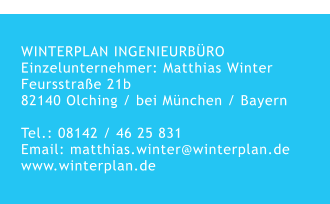 WINTERPLAN INGENIEURBÜROEinzelunternehmer: Matthias WinterFeursstraße 21b 82140 Olching / bei München / Bayern  Tel.: 08142 / 46 25 831Email: matthias.winter@winterplan.de www.winterplan.de